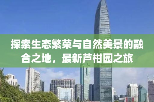 探索生态繁荣与自然美景的融合之地，最新芦柑园之旅