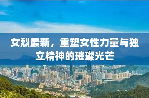 女烈最新，重塑女性力量与独立精神的璀璨光芒