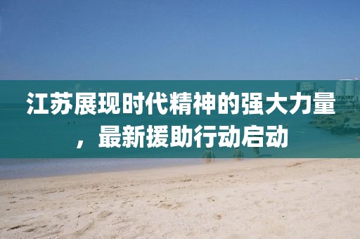 江苏展现时代精神的强大力量，最新援助行动启动