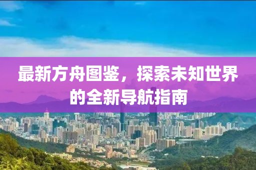最新方舟图鉴，探索未知世界的全新导航指南