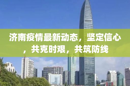 济南疫情最新动态，坚定信心，共克时艰，共筑防线