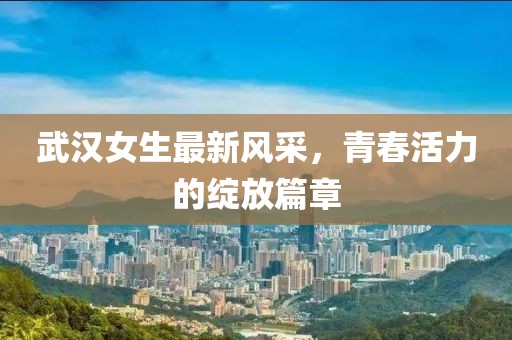 武汉女生最新风采，青春活力的绽放篇章