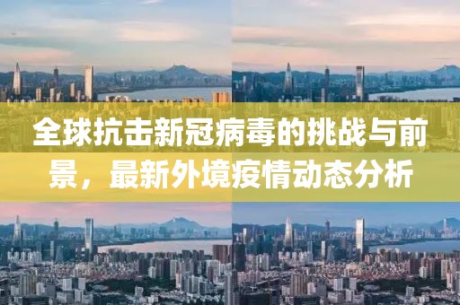 全球抗击新冠病毒的挑战与前景，最新外境疫情动态分析