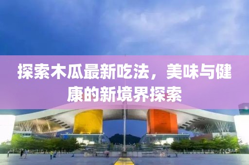 探索木瓜最新吃法，美味与健康的新境界探索