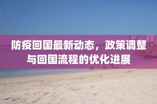 防疫回国最新动态，政策调整与回国流程的优化进展