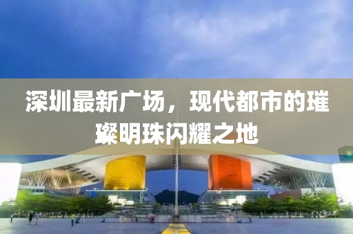 深圳最新广场，现代都市的璀璨明珠闪耀之地