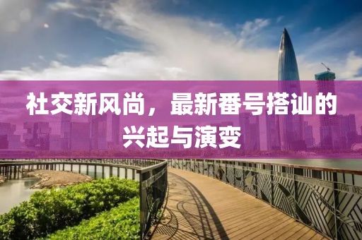 社交新风尚，最新番号搭讪的兴起与演变