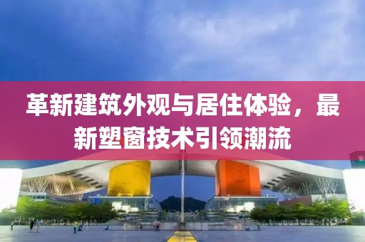 革新建筑外观与居住体验，最新塑窗技术引领潮流