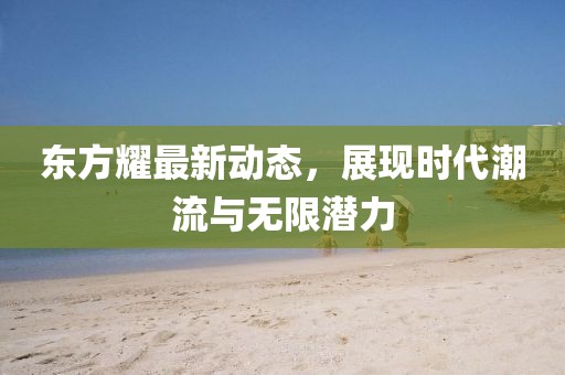 东方耀最新动态，展现时代潮流与无限潜力