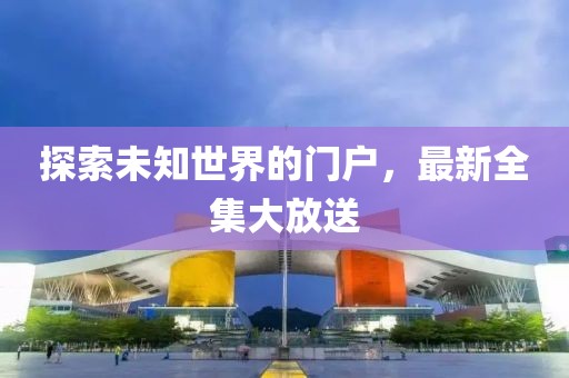 探索未知世界的门户，最新全集大放送