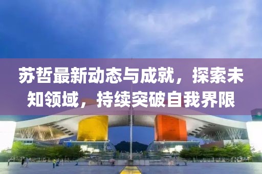 苏哲最新动态与成就，探索未知领域，持续突破自我界限