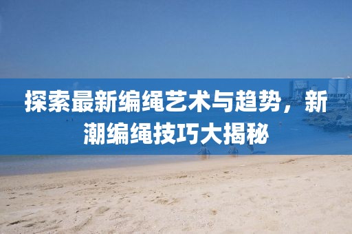 探索最新编绳艺术与趋势，新潮编绳技巧大揭秘