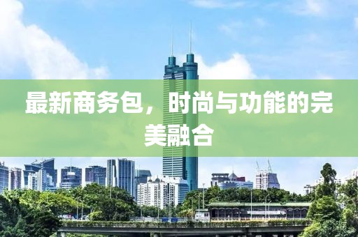 最新商务包，时尚与功能的完美融合