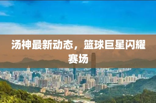 汤神最新动态，篮球巨星闪耀赛场