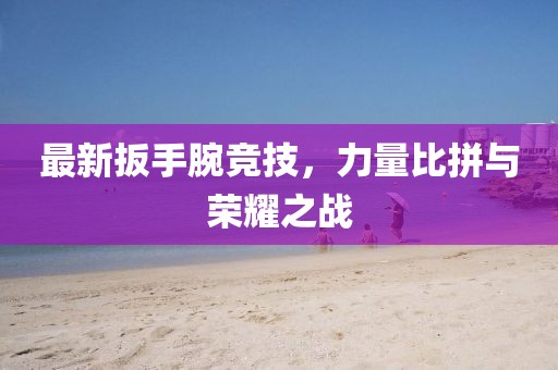 最新扳手腕竞技，力量比拼与荣耀之战