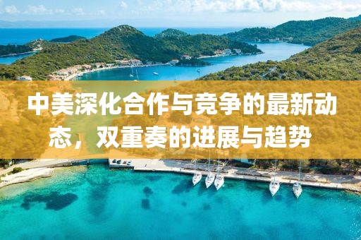 中美深化合作与竞争的最新动态，双重奏的进展与趋势