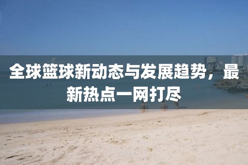 全球篮球新动态与发展趋势，最新热点一网打尽
