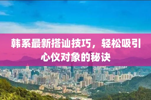 韩系最新搭讪技巧，轻松吸引心仪对象的秘诀