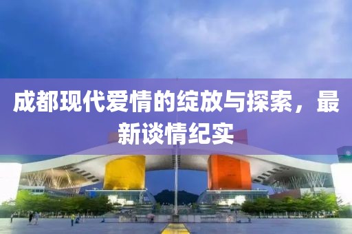 成都现代爱情的绽放与探索，最新谈情纪实