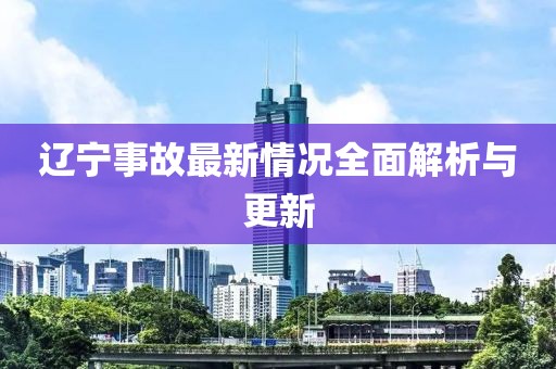 辽宁事故最新情况全面解析与更新