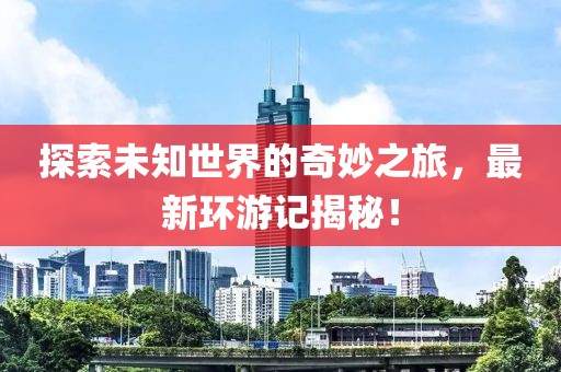 探索未知世界的奇妙之旅，最新环游记揭秘！
