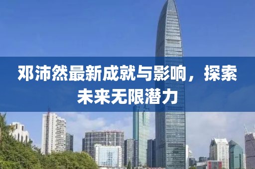 邓沛然最新成就与影响，探索未来无限潜力