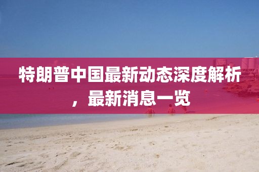 特朗普中国最新动态深度解析，最新消息一览