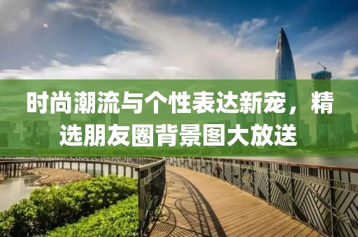 时尚潮流与个性表达新宠，精选朋友圈背景图大放送