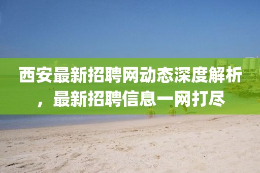 西安最新招聘网动态深度解析，最新招聘信息一网打尽