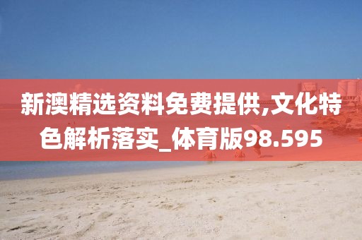 新澳精选资料免费提供,文化特色解析落实_体育版98.595