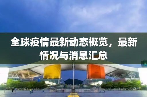 全球疫情最新动态概览，最新情况与消息汇总