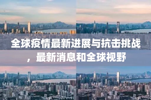 全球疫情最新进展与抗击挑战，最新消息和全球视野
