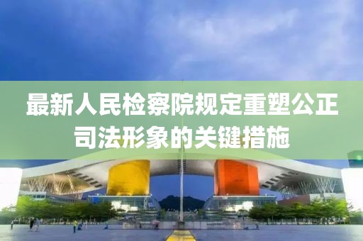 最新人民检察院规定重塑公正司法形象的关键措施