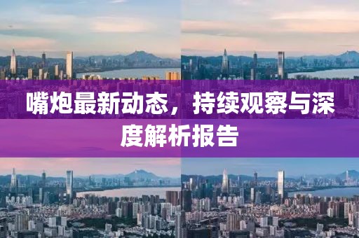 嘴炮最新动态，持续观察与深度解析报告