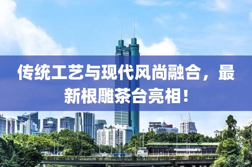 传统工艺与现代风尚融合，最新根雕茶台亮相！