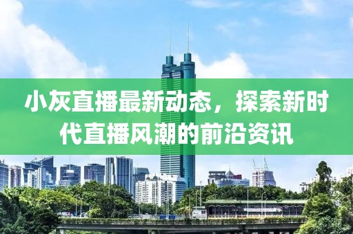 小灰直播最新动态，探索新时代直播风潮的前沿资讯