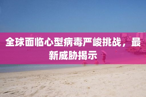 全球面临心型病毒严峻挑战，最新威胁揭示