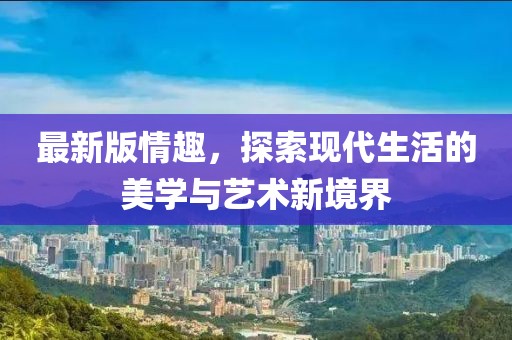 最新版情趣，探索现代生活的美学与艺术新境界