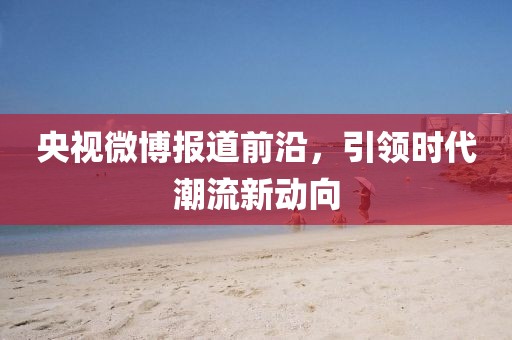 央视微博报道前沿，引领时代潮流新动向