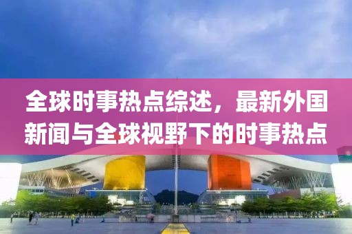 全球时事热点综述，最新外国新闻与全球视野下的时事热点