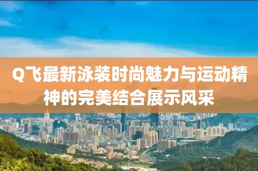 Q飞最新泳装时尚魅力与运动精神的完美结合展示风采