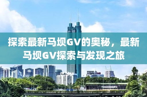 探索最新马坝GV的奥秘，最新马坝GV探索与发现之旅