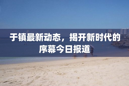 于镇最新动态，揭开新时代的序幕今日报道