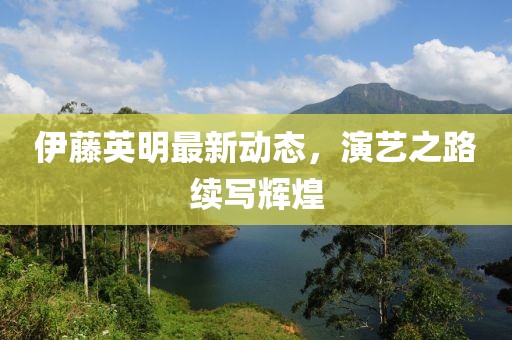 伊藤英明最新动态，演艺之路续写辉煌