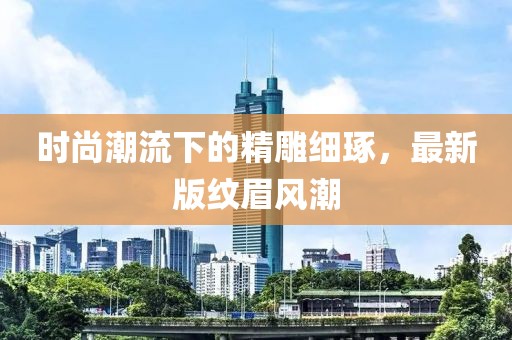 时尚潮流下的精雕细琢，最新版纹眉风潮