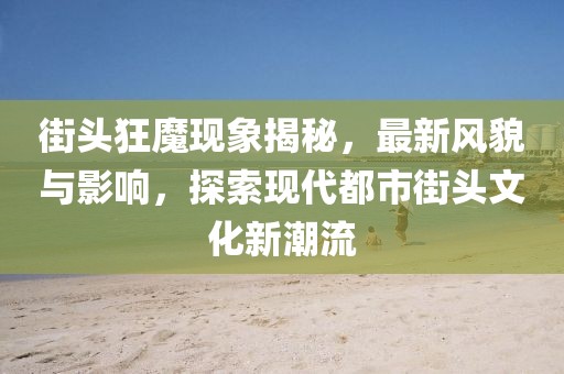 街头狂魔现象揭秘，最新风貌与影响，探索现代都市街头文化新潮流