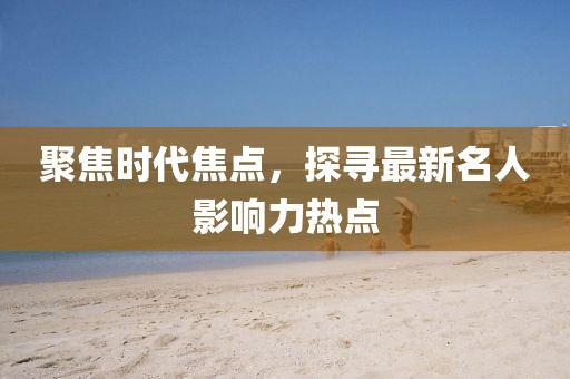 聚焦时代焦点，探寻最新名人影响力热点