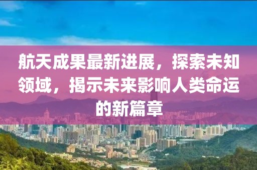 航天成果最新进展，探索未知领域，揭示未来影响人类命运的新篇章