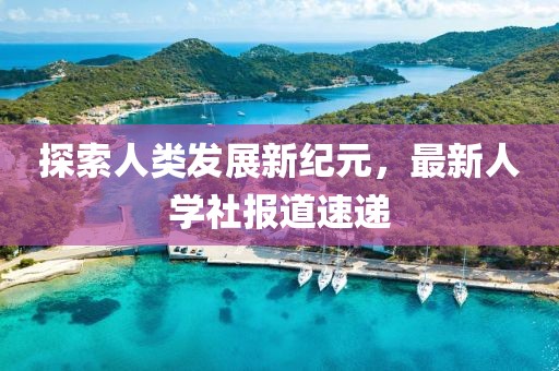 探索人类发展新纪元，最新人学社报道速递