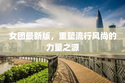 女团最新版，重塑流行风尚的力量之源